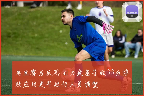 老里赛后反思主力疲惫导致33分惨败应该更早进行人员调整