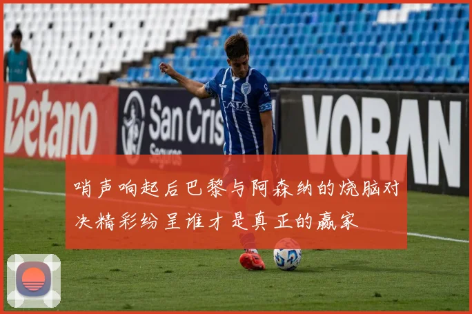 哨声响起后巴黎与阿森纳的烧脑对决精彩纷呈谁才是真正的赢家