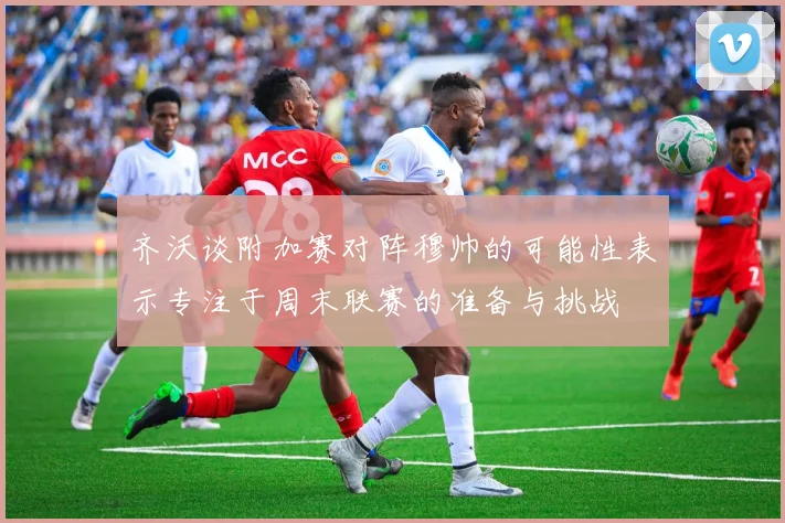齐沃谈附加赛对阵穆帅的可能性表示专注于周末联赛的准备与挑战