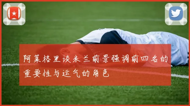阿莱格里谈米兰前景强调前四名的重要性与运气的角色